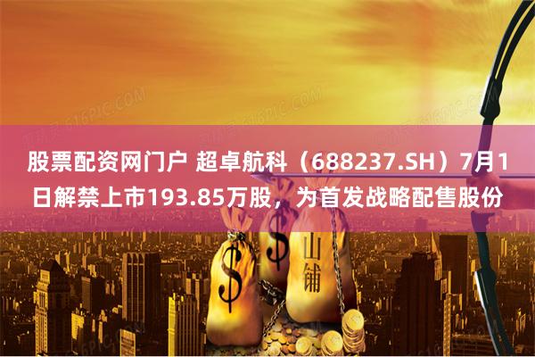 股票配资网门户 超卓航科（688237.SH）7月1日解禁上市193.85万股，为首发战略配售股份