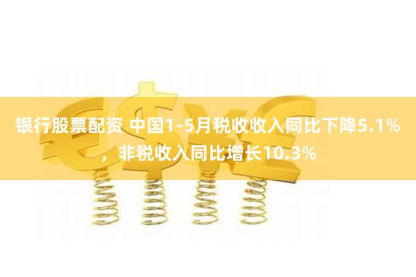 银行股票配资 中国1-5月税收收入同比下降5.1%，非税收入同比增长10.3%