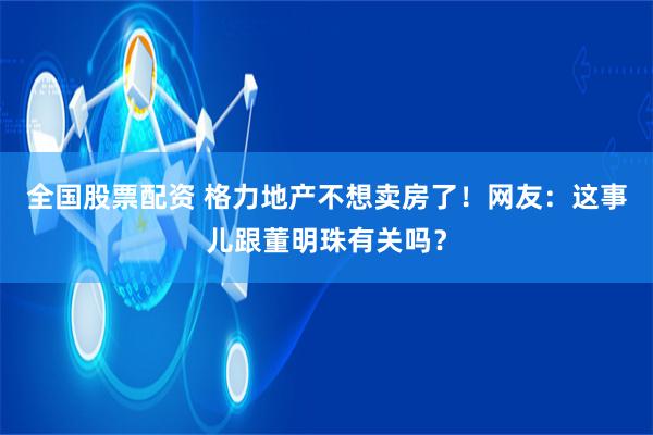 全国股票配资 格力地产不想卖房了！网友：这事儿跟董明珠有关吗？