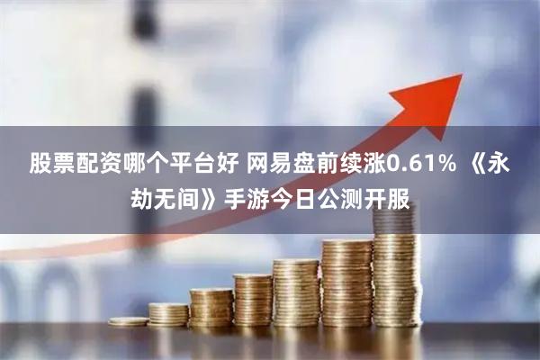 股票配资哪个平台好 网易盘前续涨0.61% 《永劫无间》手游今日公测开服